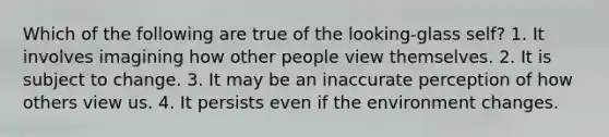 Which of the following are true of the looking-glass self? 1. It involves imagining how other people view themselves. 2. It is subject to change. 3. It may be an inaccurate perception of how others view us. 4. It persists even if the environment changes.