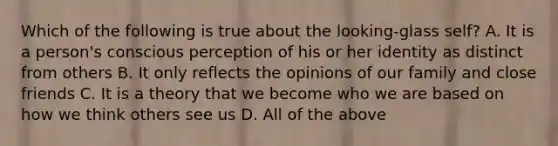 Which of the following is true about the looking-glass self? A. It is a person's conscious perception of his or her identity as distinct from others B. It only reflects the opinions of our family and close friends C. It is a theory that we become who we are based on how we think others see us D. All of the above