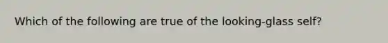 Which of the following are true of the looking-glass self?