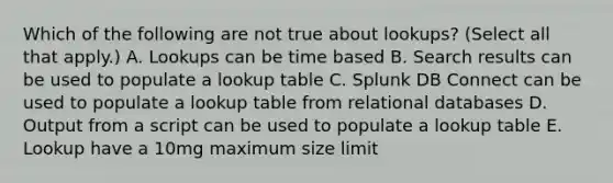 Which of the following are not true about lookups? (Select all that apply.) A. Lookups can be time based B. Search results can be used to populate a lookup table C. Splunk DB Connect can be used to populate a lookup table from relational databases D. Output from a script can be used to populate a lookup table E. Lookup have a 10mg maximum size limit