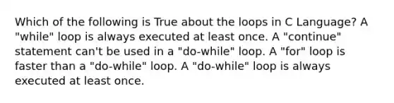 Which of the following is True about the loops in C Language? A "while" loop is always executed at least once. A "continue" statement can't be used in a "do-while" loop. A "for" loop is faster than a "do-while" loop. A "do-while" loop is always executed at least once.