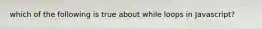 which of the following is true about while loops in Javascript?