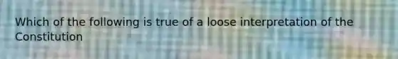 Which of the following is true of a loose interpretation of the Constitution