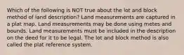 Which of the following is NOT true about the lot and block method of land description? Land measurements are captured in a plat map. Land measurements may be done using metes and bounds. Land measurements must be included in the description on the deed for it to be legal. The lot and block method is also called the plat reference system.