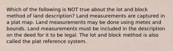 Which of the following is NOT true about the lot and block method of land description? Land measurements are captured in a plat map. Land measurements may be done using metes and bounds. Land measurements must be included in the description on the deed for it to be legal. The lot and block method is also called the plat reference system.