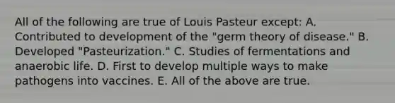 All of the following are true of Louis Pasteur except: A. Contributed to development of the "germ theory of disease." B. Developed "Pasteurization." C. Studies of fermentations and anaerobic life. D. First to develop multiple ways to make pathogens into vaccines. E. All of the above are true.