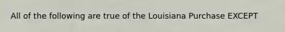 All of the following are true of the Louisiana Purchase EXCEPT