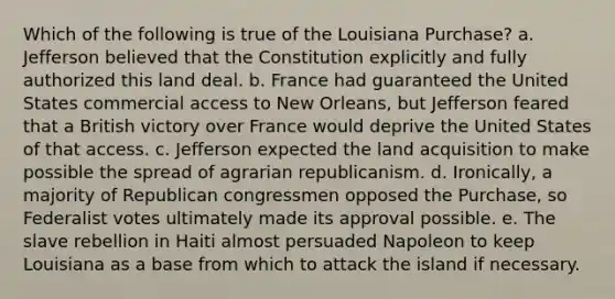 Which of the following is true of the Louisiana Purchase? a. Jefferson believed that the Constitution explicitly and fully authorized this land deal. b. France had guaranteed the United States commercial access to New Orleans, but Jefferson feared that a British victory over France would deprive the United States of that access. c. Jefferson expected the land acquisition to make possible the spread of agrarian republicanism. d. Ironically, a majority of Republican congressmen opposed the Purchase, so Federalist votes ultimately made its approval possible. e. The slave rebellion in Haiti almost persuaded Napoleon to keep Louisiana as a base from which to attack the island if necessary.