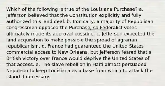 Which of the following is true of the Louisiana Purchase? a. Jefferson believed that the Constitution explicitly and fully authorized this land deal. b. Ironically, a majority of Republican congressmen opposed the Purchase, so Federalist votes ultimately made its approval possible. c. Jefferson expected the land acquisition to make possible the spread of agrarian republicanism. d. France had guaranteed the United States commercial access to New Orleans, but Jefferson feared that a British victory over France would deprive the United States of that access. e. The slave rebellion in Haiti almost persuaded Napoleon to keep Louisiana as a base from which to attack the island if necessary.