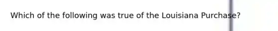 Which of the following was true of the Louisiana Purchase?