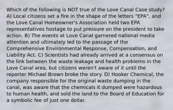 Which of the following is NOT true of the Love Canal Case study? A) Local citizens set a fire in the shape of the letters "EPA", and the Love Canal Homeowner's Association held two EPA representatives hostage to put pressure on the president to take action. B) The events at Love Canal garnered national media attention and ultimately led to the passage of the Comprehensive Environmental Response, Compensation, and Liability Act. C) Scientists had already arrived at a consensus on the link between the waste leakage and health problems in the Love Canal area, but citizens weren't aware of it until the reporter Michael Brown broke the story. D) Hooker Chemical, the company responsible for the original waste dumping in the canal, was aware that the chemicals it dumped were hazardous to human health, and sold the land to the Board of Education for a symbolic fee of just one dollar.