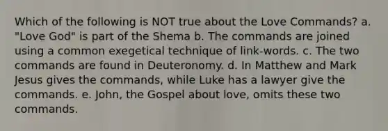 Which of the following is NOT true about the Love Commands? a. "Love God" is part of the Shema b. The commands are joined using a common exegetical technique of link-words. c. The two commands are found in Deuteronomy. d. In Matthew and Mark Jesus gives the commands, while Luke has a lawyer give the commands. e. John, the Gospel about love, omits these two commands.