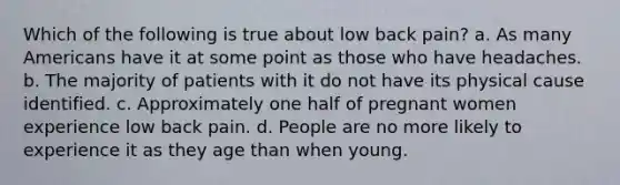Which of the following is true about low back pain? a. As many Americans have it at some point as those who have headaches. b. The majority of patients with it do not have its physical cause identified. c. Approximately one half of pregnant women experience low back pain. d. People are no more likely to experience it as they age than when young.