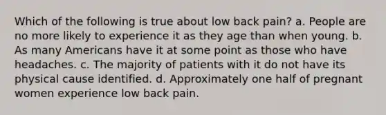 Which of the following is true about low back pain? a. People are no more likely to experience it as they age than when young. b. As many Americans have it at some point as those who have headaches. c. The majority of patients with it do not have its physical cause identified. d. Approximately one half of pregnant women experience low back pain.