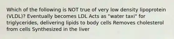 Which of the following is NOT true of very low density lipoprotein (VLDL)? Eventually becomes LDL Acts as "water taxi" for triglycerides, delivering lipids to body cells Removes cholesterol from cells Synthesized in the liver