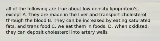 all of the following are true about low density lipoprotein's, except A. They are made in the liver and transport cholesterol through the blood B. They can be increased by eating saturated fats, and trans food C. we eat them in foods. D. When oxidized, they can deposit cholesterol into artery walls