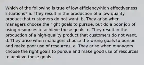 Which of the following is true of low efficiency/high effectiveness situations? a. They result in the production of a low-quality product that customers do not want. b. They arise when managers choose the right goals to pursue, but do a poor job of using resources to achieve these goals. c. They result in the production of a high-quality product that customers do not want. d. They arise when managers choose the wrong goals to pursue and make poor use of resources. e. They arise when managers choose the right goals to pursue and make good use of resources to achieve these goals.