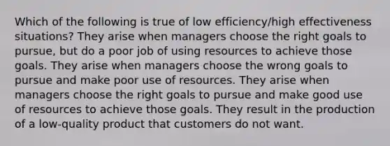 Which of the following is true of low efficiency/high effectiveness situations? They arise when managers choose the right goals to pursue, but do a poor job of using resources to achieve those goals. They arise when managers choose the wrong goals to pursue and make poor use of resources. They arise when managers choose the right goals to pursue and make good use of resources to achieve those goals. They result in the production of a low-quality product that customers do not want.