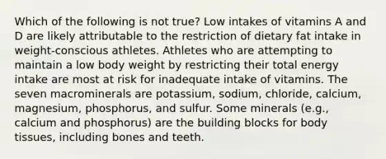 Which of the following is not true? Low intakes of vitamins A and D are likely attributable to the restriction of dietary fat intake in weight-conscious athletes. Athletes who are attempting to maintain a low body weight by restricting their total energy intake are most at risk for inadequate intake of vitamins. The seven macrominerals are potassium, sodium, chloride, calcium, magnesium, phosphorus, and sulfur. Some minerals (e.g., calcium and phosphorus) are the building blocks for body tissues, including bones and teeth.