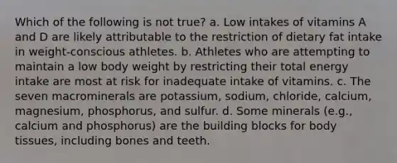 Which of the following is not true? a. Low intakes of vitamins A and D are likely attributable to the restriction of dietary fat intake in weight-conscious athletes. b. Athletes who are attempting to maintain a low body weight by restricting their total energy intake are most at risk for inadequate intake of vitamins. c. The seven macrominerals are potassium, sodium, chloride, calcium, magnesium, phosphorus, and sulfur. d. Some minerals (e.g., calcium and phosphorus) are the building blocks for body tissues, including bones and teeth.