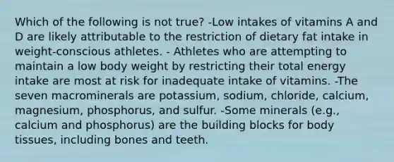 Which of the following is not true? -Low intakes of vitamins A and D are likely attributable to the restriction of dietary fat intake in weight-conscious athletes. - Athletes who are attempting to maintain a low body weight by restricting their total energy intake are most at risk for inadequate intake of vitamins. -The seven macrominerals are potassium, sodium, chloride, calcium, magnesium, phosphorus, and sulfur. -Some minerals (e.g., calcium and phosphorus) are the building blocks for body tissues, including bones and teeth.