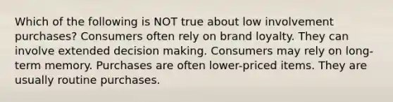 Which of the following is NOT true about low involvement purchases? Consumers often rely on brand loyalty. They can involve extended decision making. Consumers may rely on long-term memory. Purchases are often lower-priced items. They are usually routine purchases.