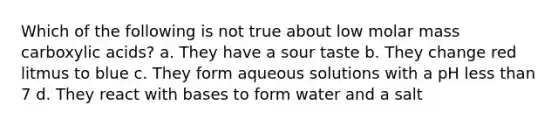 Which of the following is not true about low molar mass carboxylic acids? a. They have a sour taste b. They change red litmus to blue c. They form aqueous solutions with a pH less than 7 d. They react with bases to form water and a salt