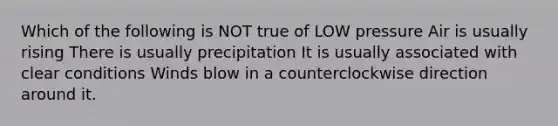 Which of the following is NOT true of LOW pressure Air is usually rising There is usually precipitation It is usually associated with clear conditions Winds blow in a counterclockwise direction around it.