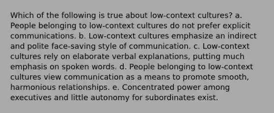 Which of the following is true about low-context cultures? a. People belonging to low-context cultures do not prefer explicit communications. b. Low-context cultures emphasize an indirect and polite face-saving style of communication. c. Low-context cultures rely on elaborate verbal explanations, putting much emphasis on spoken words. d. People belonging to low-context cultures view communication as a means to promote smooth, harmonious relationships. e. Concentrated power among executives and little autonomy for subordinates exist.