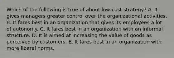 Which of the following is true of about low-cost strategy? A. It gives managers greater control over the organizational activities. B. It fares best in an organization that gives its employees a lot of autonomy. C. It fares best in an organization with an informal structure. D. It is aimed at increasing the value of goods as perceived by customers. E. It fares best in an organization with more liberal norms.