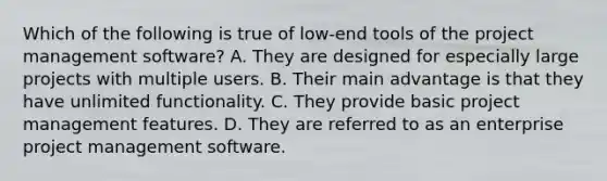 Which of the following is true of low-end tools of the project management software? A. They are designed for especially large projects with multiple users. B. Their main advantage is that they have unlimited functionality. C. They provide basic project management features. D. They are referred to as an enterprise project management software.