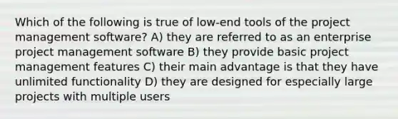 Which of the following is true of low-end tools of the project management software? A) they are referred to as an enterprise project management software B) they provide basic project management features C) their main advantage is that they have unlimited functionality D) they are designed for especially large projects with multiple users