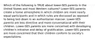 Which of the following is TRUE about lower-SES parents in the United States and most Western cultures? Lower-SES parents create a home atmosphere in which children are more nearly equal participants and in which rules are discussed as opposed to being laid down in an authoritarian manner. Lower-SES parents are less directive and more conversational with their children. Lower-SES parents are more concerned with developing children's initiative and delay of gratification. Lower-SES parents are more concerned that their children conform to society's expectations.