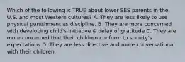 Which of the following is TRUE about lower-SES parents in the U.S. and most Western cultures? A. They are less likely to use physical punishment as discipline. B. They are more concerned with developing child's initiative & delay of gratitude C. They are more concerned that their children conform to society's expectations D. They are less directive and more conversational with their children.