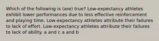 Which of the following is (are) true? Low-expectancy athletes exhibit lower performances due to less effective reinforcement and playing time. Low-expectancy athletes attribute their failures to lack of effort. Low-expectancy athletes attribute their failures to lack of ability. a and c a and b