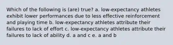 Which of the following is (are) true? a. low-expectancy athletes exhibit lower performances due to less effective reinforcement and playing time b. low-expectancy athletes attribute their failures to lack of effort c. low-expectancy athletes attribute their failures to lack of ability d. a and c e. a and b