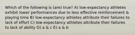 Which of the following is (are) true? A) low-expectancy athletes exhibit lower performances due to less effective reinforcement & playing time B) low-expectancy athletes attribute their failures to lack of effort C) low-expectancy athletes attribute their failures to lack of ability D) a & c E) a & b