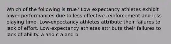 Which of the following is true? Low-expectancy athletes exhibit lower performances due to less effective reinforcement and less playing time. Low-expectancy athletes attribute their failures to lack of effort. Low-expectancy athletes attribute their failures to lack of ability. a and c a and b