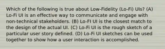 Which of the following is true about Low-Fidelity (Lo-Fi) UIs? (A) Lo-Fi UI is an effective way to communicate and engage with non-technical stakeholders. (B) Lo-FI UI is the closest match to the design of the actual UI. (C) Lo-Fi UI is the rough sketch of a particular user story defined. (D) Lo-Fi UI sketches can be used together to show how a user interaction is accomplished.