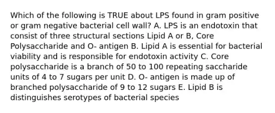 Which of the following is TRUE about LPS found in gram positive or gram negative bacterial cell wall? A. LPS is an endotoxin that consist of three structural sections Lipid A or B, Core Polysaccharide and O- antigen B. Lipid A is essential for bacterial viability and is responsible for endotoxin activity C. Core polysaccharide is a branch of 50 to 100 repeating saccharide units of 4 to 7 sugars per unit D. O- antigen is made up of branched polysaccharide of 9 to 12 sugars E. Lipid B is distinguishes serotypes of bacterial species