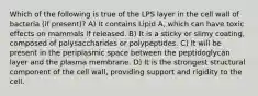 Which of the following is true of the LPS layer in the cell wall of bacteria (if present)? A) It contains Lipid A, which can have toxic effects on mammals if released. B) It is a sticky or slimy coating, composed of polysaccharides or polypeptides. C) It will be present in the periplasmic space between the peptidoglycan layer and the plasma membrane. D) It is the strongest structural component of the cell wall, providing support and rigidity to the cell.