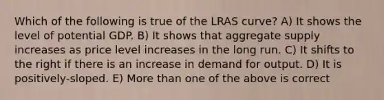 Which of the following is true of the LRAS curve? A) It shows the level of potential GDP. B) It shows that aggregate supply increases as price level increases in the long run. C) It shifts to the right if there is an increase in demand for output. D) It is positively-sloped. E) <a href='https://www.questionai.com/knowledge/keWHlEPx42-more-than' class='anchor-knowledge'>more than</a> one of the above is correct