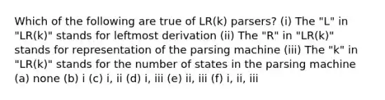 Which of the following are true of LR(k) parsers? (i) The "L" in "LR(k)" stands for leftmost derivation (ii) The "R" in "LR(k)" stands for representation of the parsing machine (iii) The "k" in "LR(k)" stands for the number of states in the parsing machine (a) none (b) i (c) i, ii (d) i, iii (e) ii, iii (f) i, ii, iii