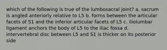 which of the following is true of the lumbosacral joint? a. sacrum is angled anteriorly relative to L5 b. forms between the articular facets of S1 and the inferior articular facets of L5 c. iliolumbar ligament anchors the body of L5 to the iliac fossa d. intervertebral disc between L5 and S1 is thicker on its posterior side