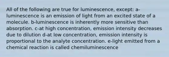 All of the following are true for luminescence, except: a-luminescence is an emission of light from an excited state of a molecule. b-luminescence is inherently more sensitive than absorption. c-at high concentration, emission intensity decreases due to dilution d-at low concentration, emission intensity is proportional to the analyte concentration. e-light emitted from a chemical reaction is called chemiluminescence