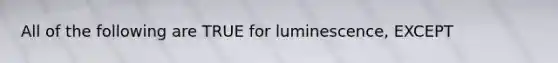 All of the following are TRUE for luminescence, EXCEPT