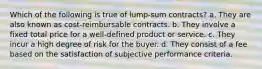 Which of the following is true of lump-sum contracts? a. They are also known as cost-reimbursable contracts. b. They involve a fixed total price for a well-defined product or service. c. They incur a high degree of risk for the buyer. d. They consist of a fee based on the satisfaction of subjective performance criteria.