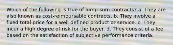 Which of the following is true of lump-sum contracts? a. They are also known as cost-reimbursable contracts. b. They involve a fixed total price for a well-defined product or service. c. They incur a high degree of risk for the buyer. d. They consist of a fee based on the satisfaction of subjective performance criteria.