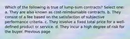 Which of the following is true of lump-sum contracts? Select one: a. They are also known as cost-reimbursable contracts. b. They consist of a fee based on the satisfaction of subjective performance criteria. c. They involve a fixed total price for a well-defined product or service. d. They incur a high degree of risk for the buyer. Previous page