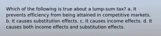 Which of the following is true about a lump-sum tax? a. It prevents efficiency from being attained in competitive markets. b. It causes substitution effects. c. It causes income effects. d. It causes both income effects and substitution effects.